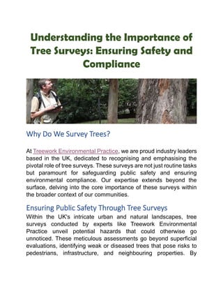 Understanding the Importance of
Tree Surveys: Ensuring Safety and
Compliance
Why Do We Survey Trees?
At Treework Environmental Practice, we are proud industry leaders
based in the UK, dedicated to recognising and emphasising the
pivotal role of tree surveys. These surveys are not just routine tasks
but paramount for safeguarding public safety and ensuring
environmental compliance. Our expertise extends beyond the
surface, delving into the core importance of these surveys within
the broader context of our communities.
Ensuring Public Safety Through Tree Surveys
Within the UK's intricate urban and natural landscapes, tree
surveys conducted by experts like Treework Environmental
Practice unveil potential hazards that could otherwise go
unnoticed. These meticulous assessments go beyond superficial
evaluations, identifying weak or diseased trees that pose risks to
pedestrians, infrastructure, and neighbouring properties. By
 