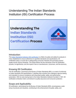 Understanding The Indian Standards
Institution (ISI) Certification Process
Introduction:
The Indian Standards Institution (ISI) certification is a Mark of quality and safety for products in
India. Established to ensure adherence to specified standards and specifications, ISI
certification plays a crucial role in safeguarding consumer interests and promoting product
quality across various industries. This article delves into the intricacies of the ISI certification
process, its significance, and the impact it has on manufacturers, consumers, and the economy.
Knowing ISI Certification.
The ISI certification, governed by the Bureau of Indian Standards (BIS), is a mark of conformity
to Indian standards and specifications. It signifies that a product has undergone rigorous testing
and evaluation to ensure compliance with prescribed quality, safety, and performance
parameters. With its roots tracing back to the Indian Standards Institution founded in 1947, ISI
certification embodies India's commitment to quality assurance and consumer protection.
Scope and Applicability:
ISI certification, administered by the Bureau of Indian Standards (BIS), encompasses a wide
array of products and industries, contributing to the enhancement of quality, safety, and
 