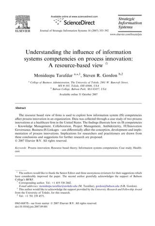 Available online at www.sciencedirect.com




                       Journal of Strategic Information Systems 16 (2007) 353–392
                                                                                    www.elsevier.com/locate/jsis




        Understanding the inﬂuence of information
       systems competencies on process innovation:
                 A resource-based view q
                                                     a,*,1                                  b,2
                  Monideepa Tarafdar                         , Steven R. Gordon
           a
               College of Business Administration, The University of Toledo, 2801 W. Bancroft Street,
                                       MS # 103, Toledo, OH 43606, USA
                                 b
                                   Babson College, Babson Park, MA 02457, USA

                                        Available online 31 October 2007




Abstract

   The resource based view of ﬁrms is used to explore how information system (IS) competencies
aﬀect process innovation in an organization. Data was collected through a case study of two process
innovations at a healthcare ﬁrm in the United States. The ﬁndings illustrate how six IS competencies
– Knowledge Management, Collaboration, Project Management, Ambidexterity, IT/Innovation
Governance, Business-IS Linkages – can diﬀerentially aﬀect the conception, development and imple-
mentation of process innovations. Implications for researchers and practitioners are drawn from
these conclusions and suggestions for further research are proposed.
Ó 2007 Elsevier B.V. All rights reserved.

Keywords: Process innovation; Resource based theory; Information systems competencies; Case study; Health-
care




q
    The authors would like to thank the Senior Editor and three anonymous reviewers for their suggestions which
have considerably improved the paper. The second author gratefully acknowledges the support of Babson
College’s BFRF.
  *
    Corresponding author. Tel.: +1 419 530 2442.
    E-mail addresses: monideepa.tarafdar@utoledo.edu (M. Tarafdar), gordon@babson.edu (S.R. Gordon).
  1
    This author would like to acknowledge the support provided by the University Research and Fellowship Award
from the University of Toledo, for this research.
  2
    Tel.: +1 781 239 4571.

0963-8687/$ - see front matter Ó 2007 Elsevier B.V. All rights reserved.
doi:10.1016/j.jsis.2007.09.001
 