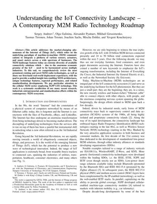 1
Understanding the IoT Connectivity Landscape –
A Contemporary M2M Radio Technology Roadmap
Sergey Andreev†, Olga Galinina, Alexander Pyattaev, Mikhail Gerasimenko,
Tuomas Tirronen, Johan Torsner, Joachim Sachs, Mischa Dohler, and Yevgeni Koucheryavy
Abstract—This article addresses the market-changing phe-
nomenon of the Internet of Things (IoT), which relies on the
underlying paradigm of machine-to-machine (M2M) communi-
cations to integrate a plethora of various sensors, actuators,
and smart meters across a wide spectrum of businesses. The
M2M landscape features today an extreme diversity of available
connectivity solutions which − due to the enormous economic
promise of the IoT − need to be harmonized across multiple
industries. To this end, we comprehensively review the most
prominent existing and novel M2M radio technologies, as well as
share our ﬁrst-hand real-world deployment experiences, with the
goal to provide a uniﬁed insight into enabling M2M architectures,
unique technology features, expected performance, and related
standardization developments. We pay particular attention to
the cellular M2M sector employing 3GPP LTE technology. This
work is a systematic recollection of our many recent research,
industrial, entrepreneurial, and standardization efforts within the
contemporary M2M ecosystem.
I. INTRODUCTION AND OPPORTUNITIES
In the 90s, the word “Internet” had the connotation of
a physical system of computers networked by means of an
Ethernet cable; today, this is forgotten and the Internet is syn-
onymous with the likes of Facebooks, eBays, and LinkedIns.
The Internet has thus undergone an enormous transformation
from being technology-driven to becoming market-driven. The
decoupling of underlying technologies from the services able
to run on top of them has been a painful but instrumental shift
in unlocking what is now often referred to as the 3rd Industrial
Revolution.
Going beyond the 3rd Industrial Revolution, we are rapidly
moving towards a world of ubiquitously connected objects,
things, and processes. It is the world of the emerging Internet
of Things (IoT), which has the potential to produce a new
wave of technological innovation. Indeed, the range of IoT
applications is extremely broad, from wearable ﬁtness trackers
to connected cars, spanning the industries of utilities, trans-
portation, healthcare, consumer electronics, and many others
(see Fig. 1).
S. Andreev, O. Galinina, A. Pyattaev, M. Gerasimenko, and Y. Koucheryavy
are with the Department of Electronics and Communications Engineering,
Tampere University of Technology, FI-33720 Tampere, Finland.
T. Tirronen, J. Torsner, and J. Sachs are with Ericsson, Finland and Sweden.
M. Dohler is with King’s College London, UK; and Worldsensing, UK and
Spain.
This work is supported by GETA, TISE, and the Internet of Things program
of DIGILE, funded by Tekes. The work of the ﬁrst author is supported with
a Postdoctoral Researcher grant by the Academy of Finland as well as with
a Jorma Ollila grant by Nokia Foundation.
†S. Andreev is the contact author: P.O. Box 553, FI-33101 Tampere,
Finland; e-mail: sergey.andreev@tut.ﬁ
However, we are only beginning to witness the true explo-
sive growth of the IoT, with 10 billion M2M devices connected
presently and 24 to 50 billion total connections expected
within the next 5 years. Over the following decade, we may
thus see our everyday furniture, food containers, and even
paper documents accessing the Internet. Futurists have also
coined a number of new keywords to emphasize the IoT’s
ongoing transformation, including the Internet of Everything
(by Cisco), the Industrial Internet (by General Electric et al.),
as well as the Networked Society (by Ericsson).
Today, Machine-to-Machine (M2M) technologies are an
integral part of the IoT connectivity ecosystem [1] and serve as
the underlying facilitator for the IoT phenomenon. But they are
just a small part; they are the beginning; they are, in a sense,
the new (mostly wireless and feature-richer) “Ethernet cable”
able to connect objects with other objects, with people, and
the enormous computing nervous system spanning the globe.
Surprisingly, the design efforts related to M2M span back a
few decades.
Indeed, driven by industrial needs, early forms of M2M
connectivity trace back to supervisory control and data ac-
quisition (SCADA) systems of the 1980s, all being highly
isolated and proprietary connectivity islands [2]. Along the
way of its rapid development, the connectivity landscape has
embraced legacy Radio Frequency Identiﬁcation (RFID) tech-
nologies (starting in the late 80s), as well as Wireless Sensor
Network (WSN) technology (starting in the 90s). Marked by
the very attractive application scenarios in both business and
consumer markets, the ﬁrst decade of the 21st century was
thus dedicated to the development of standardized low-power
M2M solutions, through either industry alliances or standards
developing organizations (SDOs).
Notable examples tailored to a range of industry verticals
are ISA100.11a, WirelessHART, Z-Wave, and KNX. More
generic (horizontal) connectivity technologies were developed
within the leading SDOs, i.e. the IEEE, ETSI, 3GPP, and
IETF (even though strictly not an SDO). Low-power short-
range solutions available today include Bluetooth (promoted
by the Bluetooth SIG) and IEEE 802.15.4 (promoted by the
Zigbee alliance) [3]. In subsequent years, the IEEE 802.15.4
physical (PHY) and medium access control (MAC) layers have
been complemented by the IP-enabled (networking), as well as
the web-enabled IETF stacks. In parallel, capitalizing on the
ability to provide global coverage, 3GPP developed cellular-
enabled machine-type connectivity modules [4] tailored to
markets with inherent mobility (e.g., car telemetry).
Despite decade-long developments by some of the best
 