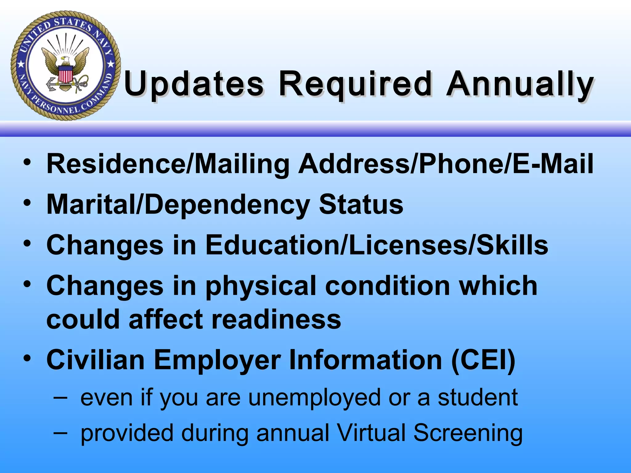 Updates Required AnnuallyUpdates Required Annually
• Residence/Mailing Address/Phone/E-Mail
• Marital/Dependency Status
• Changes in Education/Licenses/Skills
• Changes in physical condition which
could affect readiness
• Civilian Employer Information (CEI)
– even if you are unemployed or a student
– provided during annual Virtual Screening
 