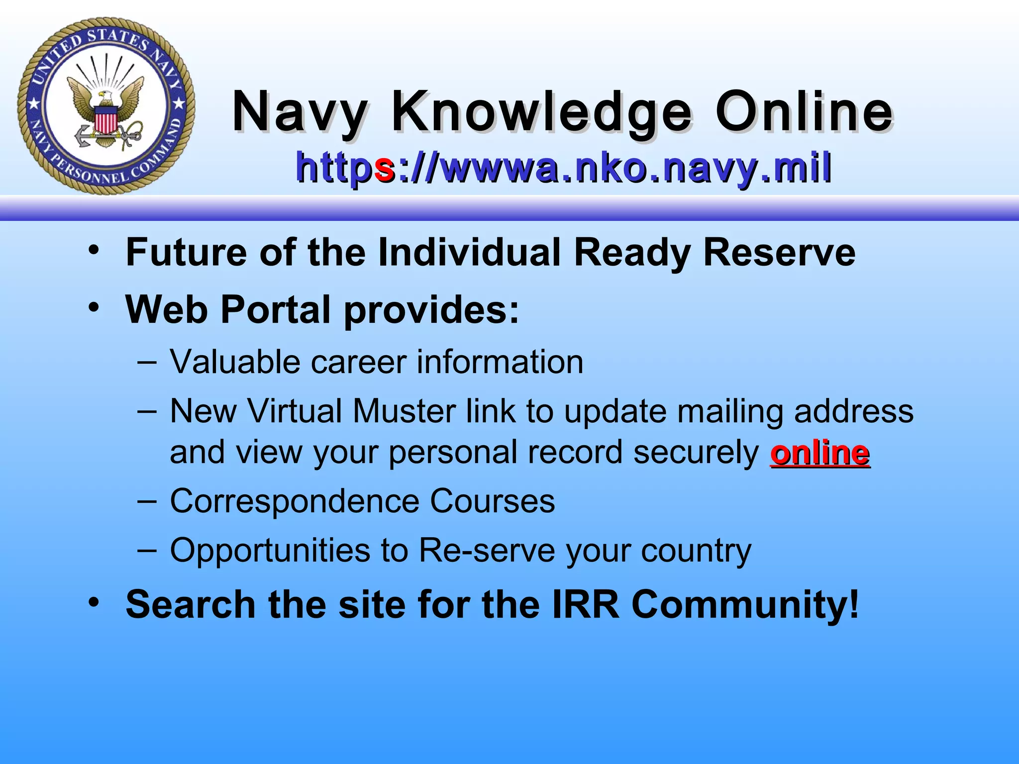 Navy Knowledge OnlineNavy Knowledge Online
httphttpss://wwwa.nko.navy.mil://wwwa.nko.navy.mil
• Future of the Individual Ready Reserve
• Web Portal provides:
– Valuable career information
– New Virtual Muster link to update mailing address
and view your personal record securely onlineonline
– Correspondence Courses
– Opportunities to Re-serve your country
• Search the site for the IRR Community!
 