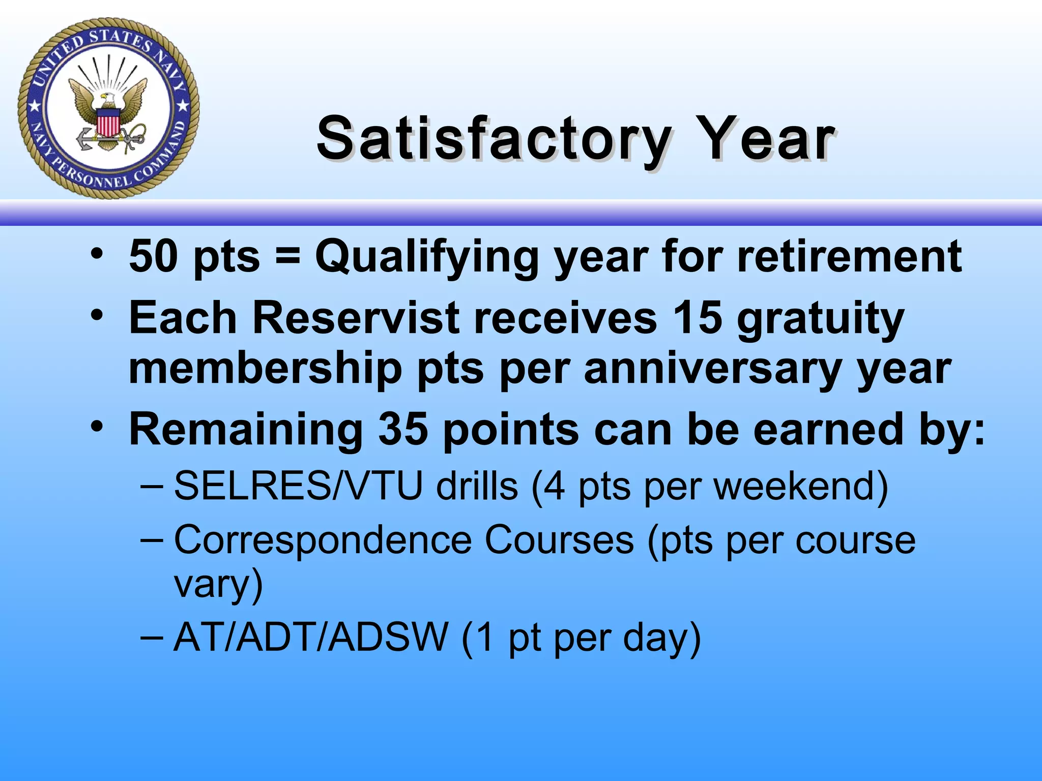 Satisfactory YearSatisfactory Year
• 50 pts = Qualifying year for retirement
• Each Reservist receives 15 gratuity
membership pts per anniversary year
• Remaining 35 points can be earned by:
– SELRES/VTU drills (4 pts per weekend)
– Correspondence Courses (pts per course
vary)
– AT/ADT/ADSW (1 pt per day)
 