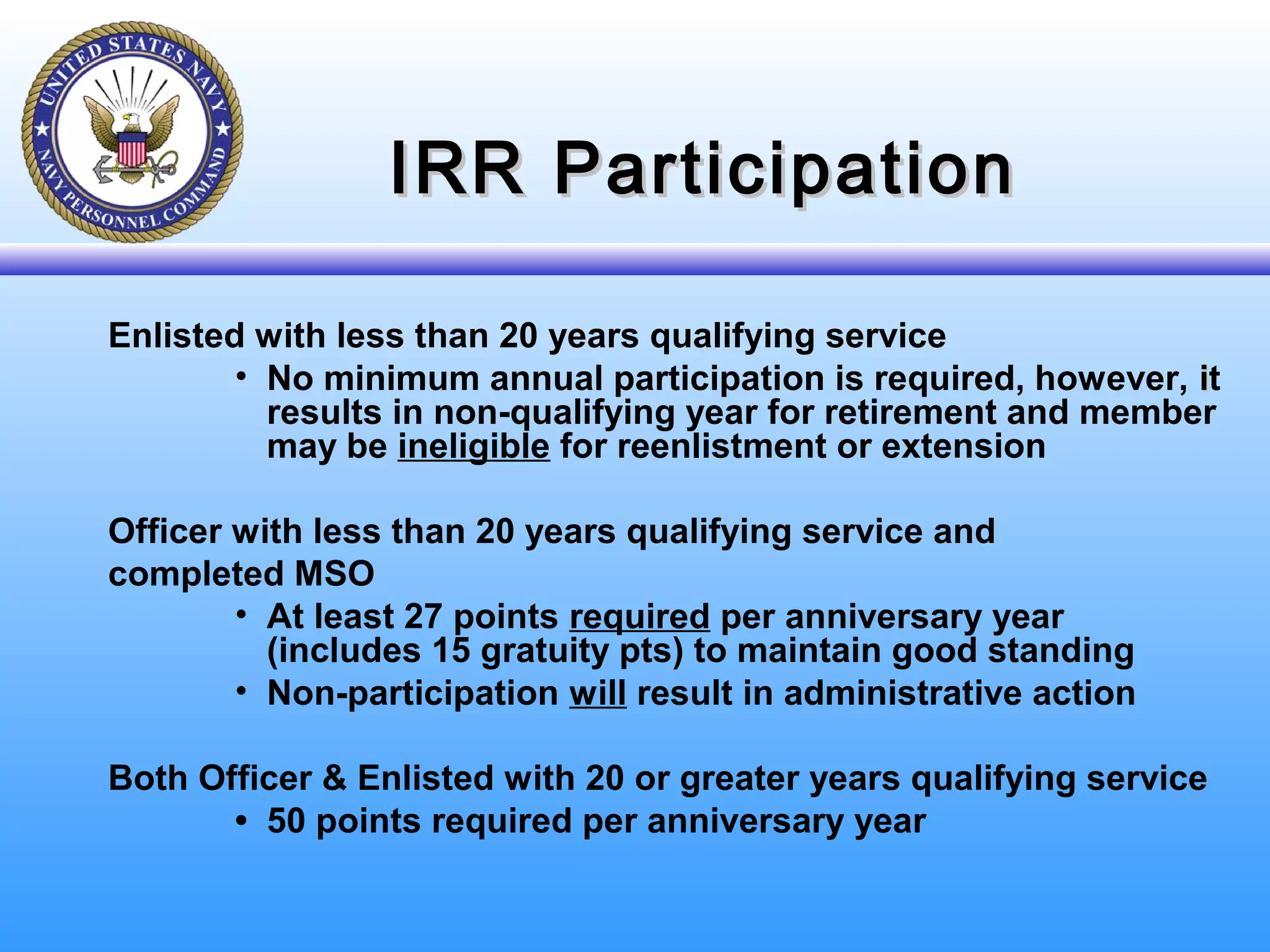 IRR ParticipationIRR Participation
Enlisted with less than 20 years qualifying service
• No minimum annual participation is required, however, iit
results in non-qualifying year for retirement and member
may be ineligible for reenlistment or extension
Officer with less than 20 years qualifying service and
completed MSO
• At least 27 points required per anniversary year
(includes 15 gratuity pts) to maintain good standing
• Non-participation will result in administrative action
Both Officer & Enlisted with 20 or greater years qualifying service
• 50 points required per anniversary year
 
