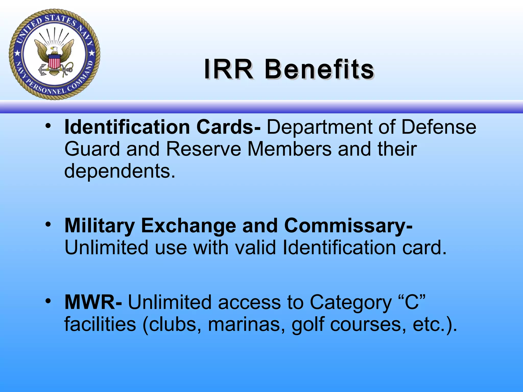 IRR BenefitsIRR Benefits
• Identification Cards- Department of Defense
Guard and Reserve Members and their
dependents.
• Military Exchange and Commissary-
Unlimited use with valid Identification card.
• MWR- Unlimited access to Category “C”
facilities (clubs, marinas, golf courses, etc.).
 