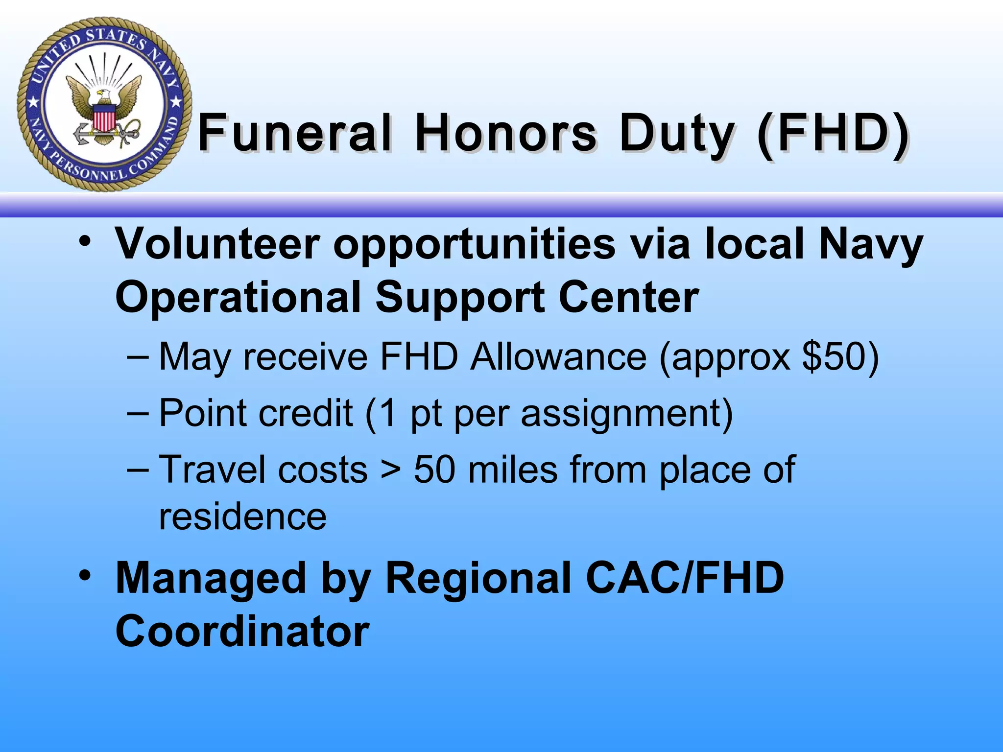 Funeral Honors Duty (FHD)Funeral Honors Duty (FHD)
• Volunteer opportunities via local Navy
Operational Support Center
– May receive FHD Allowance (approx $50)
– Point credit (1 pt per assignment)
– Travel costs > 50 miles from place of
residence
• Managed by Regional CAC/FHD
Coordinator
 
