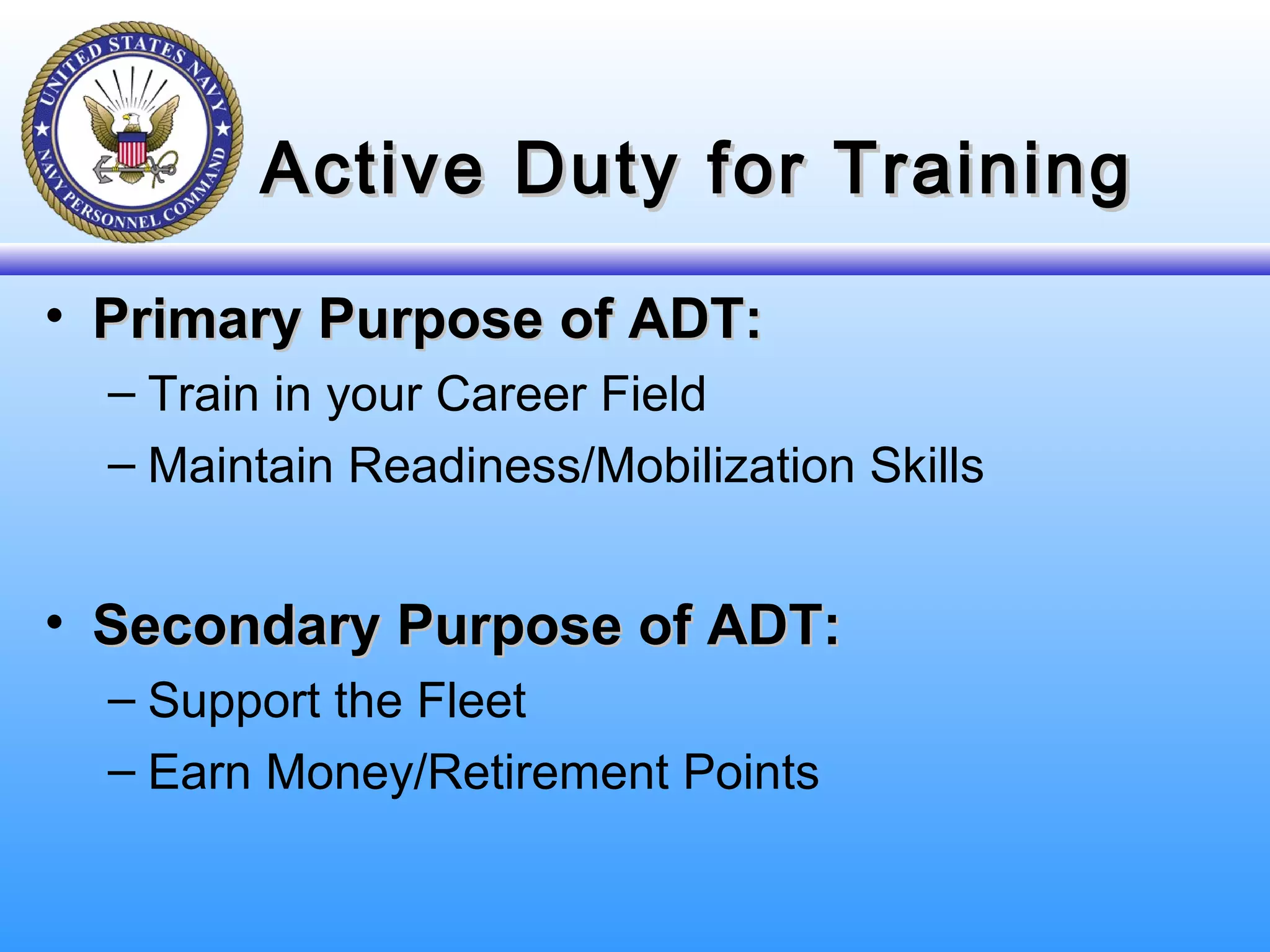 Active Duty for TrainingActive Duty for Training
• Primary Purpose of ADT:Primary Purpose of ADT:
– Train in your Career Field
– Maintain Readiness/Mobilization Skills
• Secondary Purpose of ADT:Secondary Purpose of ADT:
– Support the Fleet
– Earn Money/Retirement Points
 