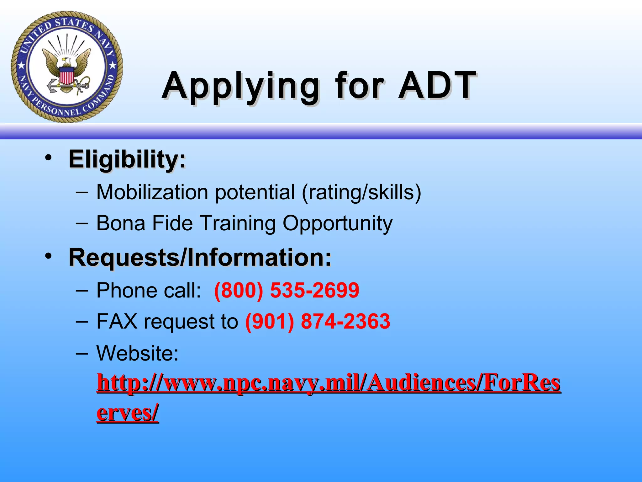 Applying for ADTApplying for ADT
• Eligibility:Eligibility:
– Mobilization potential (rating/skills)
– Bona Fide Training Opportunity
• Requests/Information:Requests/Information:
– Phone call: (800) 535-2699
– FAX request to (901) 874-2363
– Website:
http://www.npc.navy.mil/Audiences/ForReshttp://www.npc.navy.mil/Audiences/ForRes
erves/erves/
 