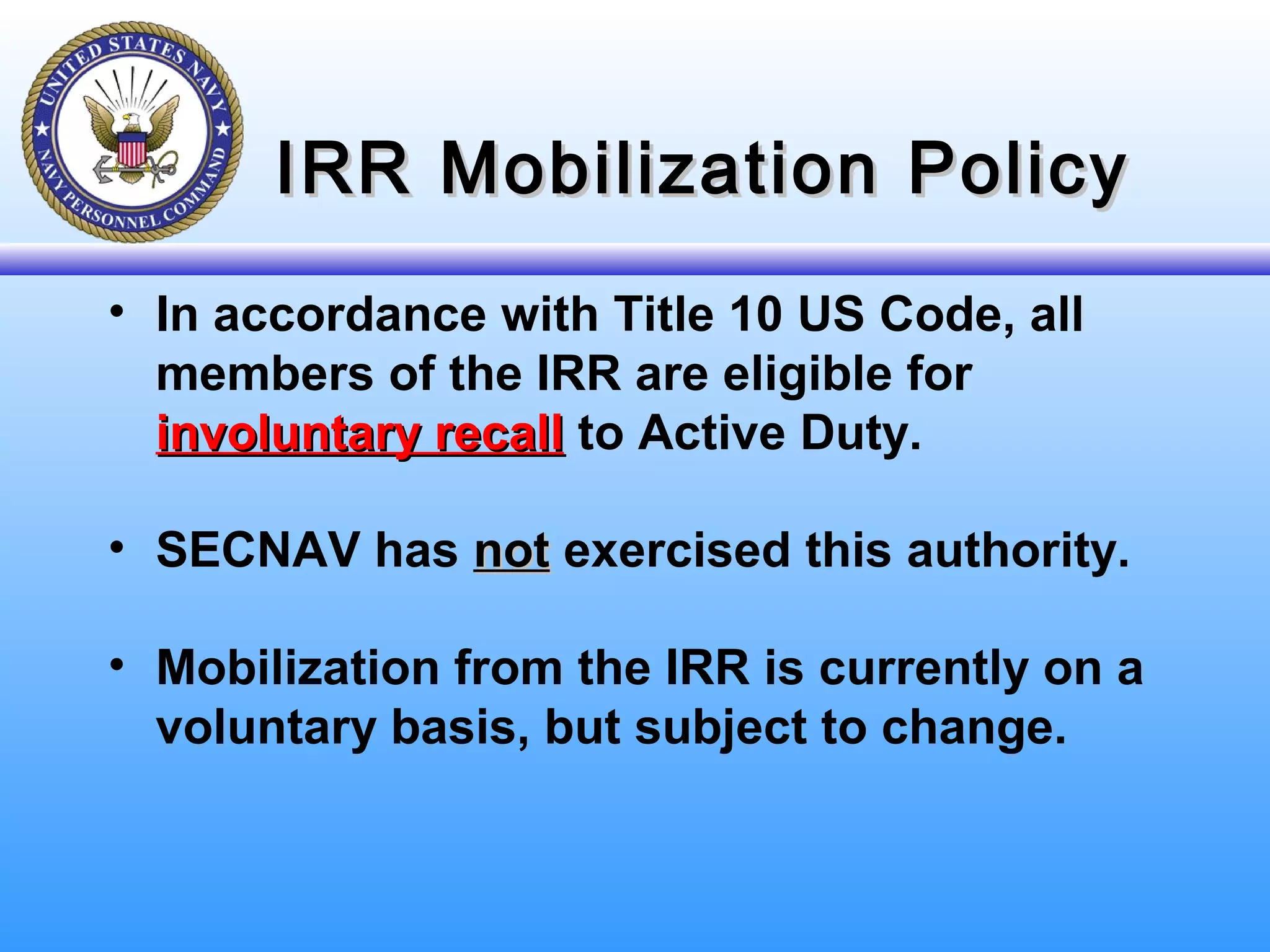 IRR Mobilization PolicyIRR Mobilization Policy
• In accordance with Title 10 US Code, all
members of the IRR are eligible for
involuntary recallinvoluntary recall to Active Duty.
• SECNAV has notnot exercised this authority.
• Mobilization from the IRR is currently on a
voluntary basis, but subject to change.
 
