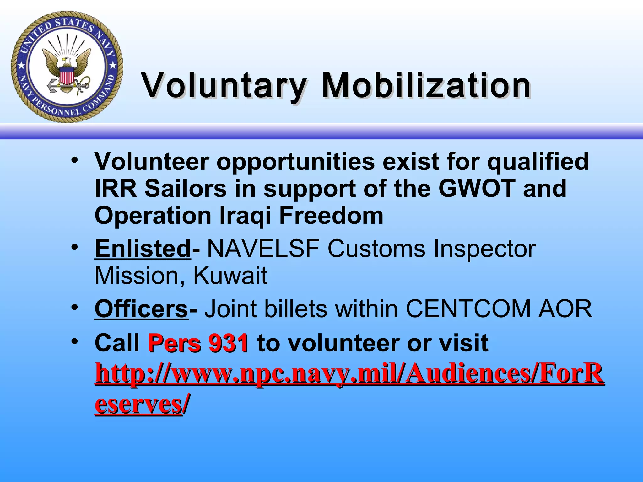 Voluntary MobilizationVoluntary Mobilization
• Volunteer opportunities exist for qualified
IRR Sailors in support of the GWOT and
Operation Iraqi Freedom
• Enlisted- NAVELSF Customs Inspector
Mission, Kuwait
• Officers- Joint billets within CENTCOM AOR
• Call Pers 931Pers 931 to volunteer or visit
http://www.npc.navy.mil/Audiences/ForRhttp://www.npc.navy.mil/Audiences/ForR
eserveseserves//
 