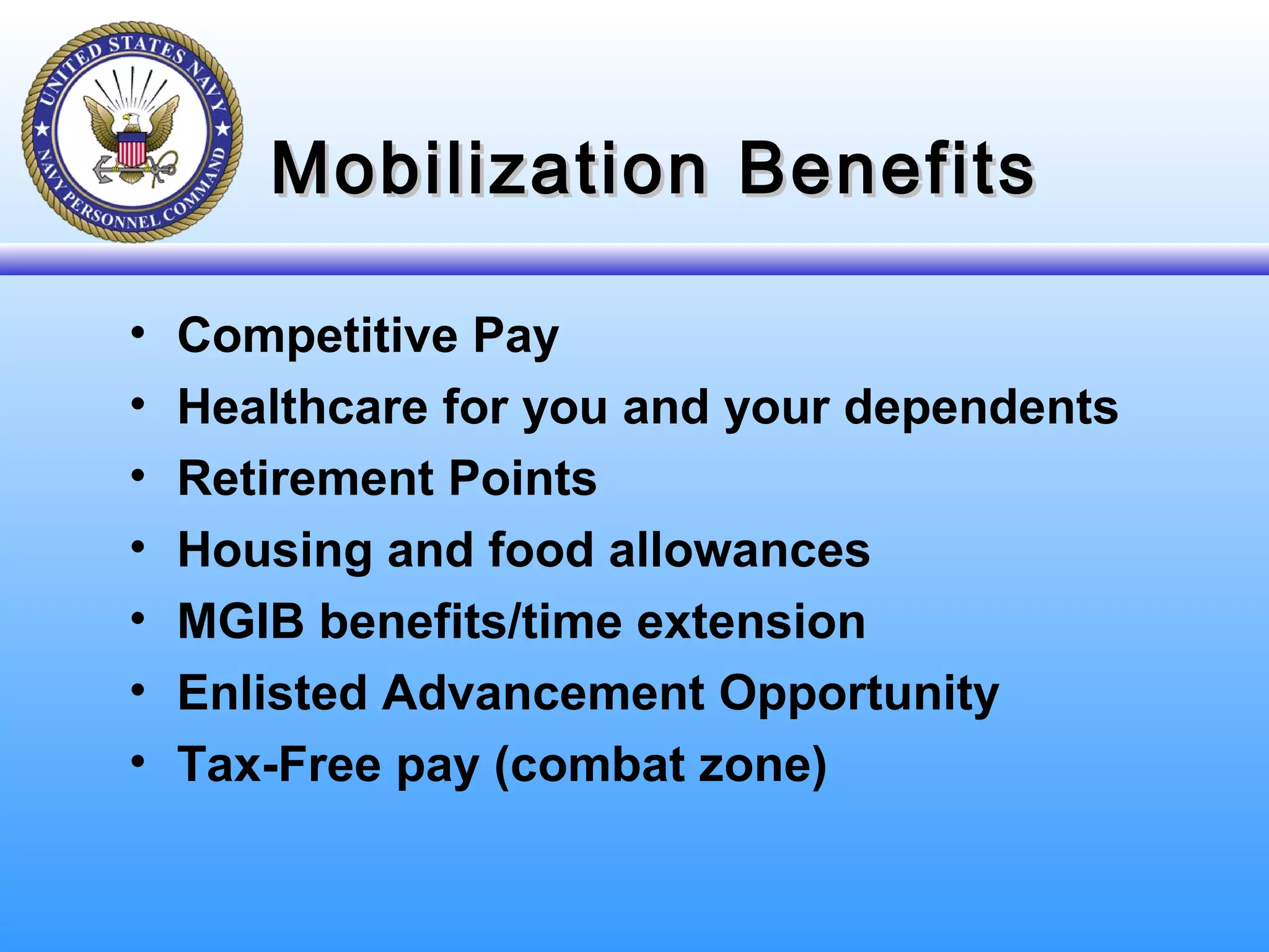 Mobilization BenefitsMobilization Benefits
• Competitive Pay
• Healthcare for you and your dependents
• Retirement Points
• Housing and food allowances
• MGIB benefits/time extension
• Enlisted Advancement Opportunity
• Tax-Free pay (combat zone)
 