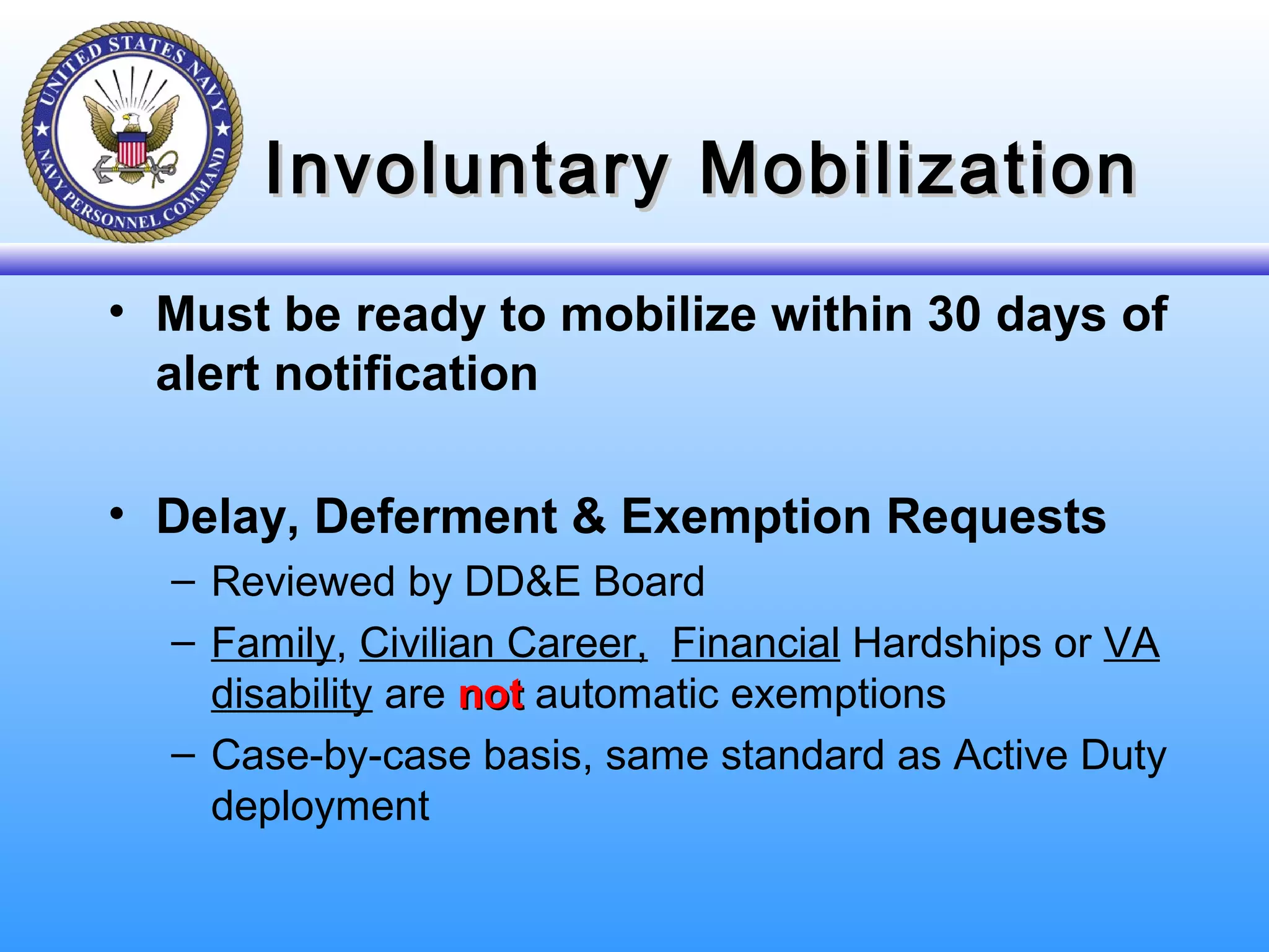 Involuntary MobilizationInvoluntary Mobilization
• Must be ready to mobilize within 30 days of
alert notification
• Delay, Deferment & Exemption Requests
– Reviewed by DD&E Board
– Family, Civilian Career, Financial Hardships or VA
disability are notnot automatic exemptions
– Case-by-case basis, same standard as Active Duty
deployment
 
