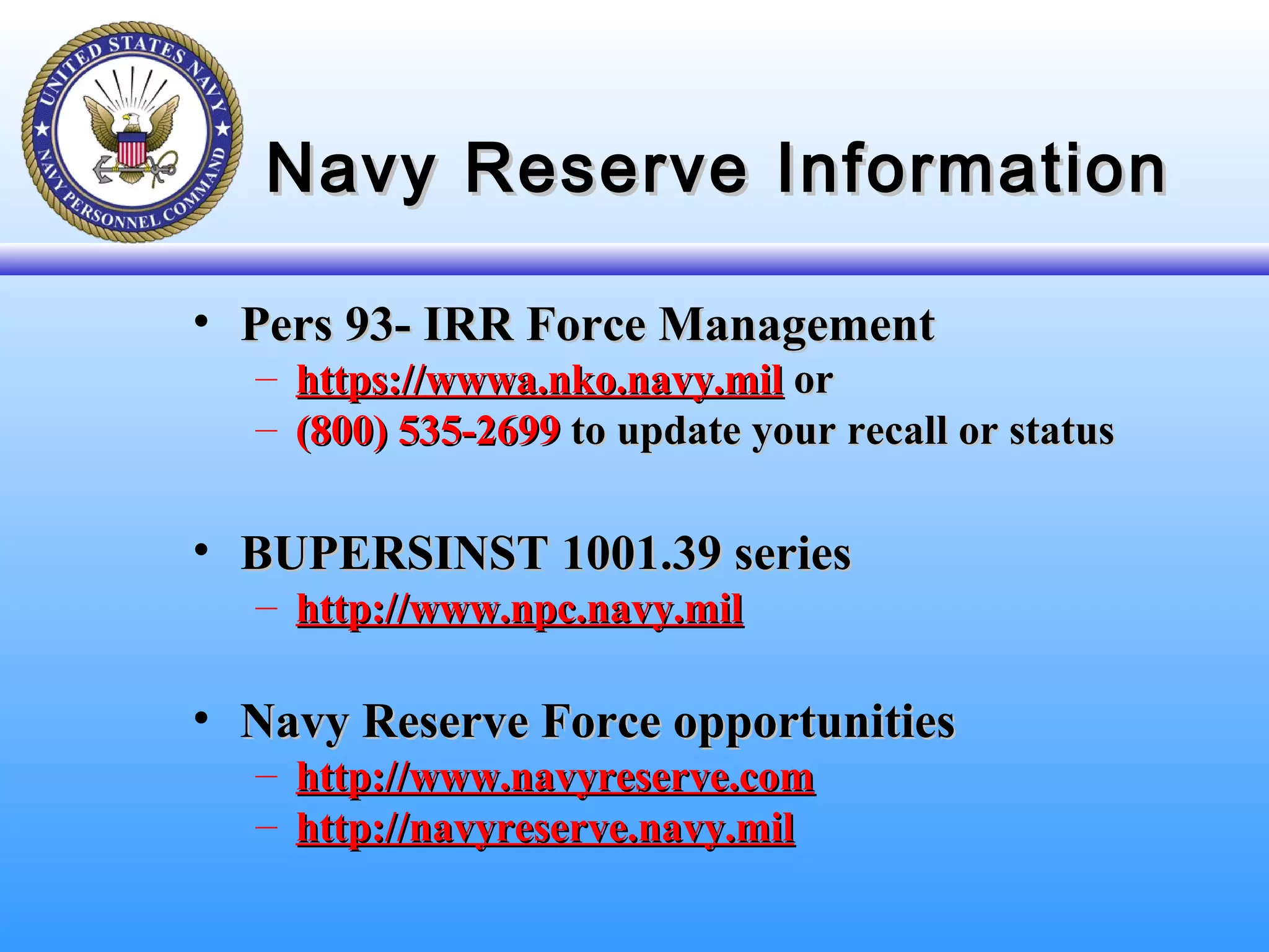 Navy Reserve InformationNavy Reserve Information
• Pers 93- IRR Force ManagementPers 93- IRR Force Management
– https://wwwa.nko.navy.milhttps://wwwa.nko.navy.mil oror
– (800) 535-2699(800) 535-2699 to update your recall or statusto update your recall or status
• BUPERSINST 1001.39 seriesBUPERSINST 1001.39 series
– http://www.npc.navy.milhttp://www.npc.navy.mil
• Navy Reserve Force opportunitiesNavy Reserve Force opportunities
– http://www.navyreserve.comhttp://www.navyreserve.com
– http://navyreserve.navy.milhttp://navyreserve.navy.mil
 
