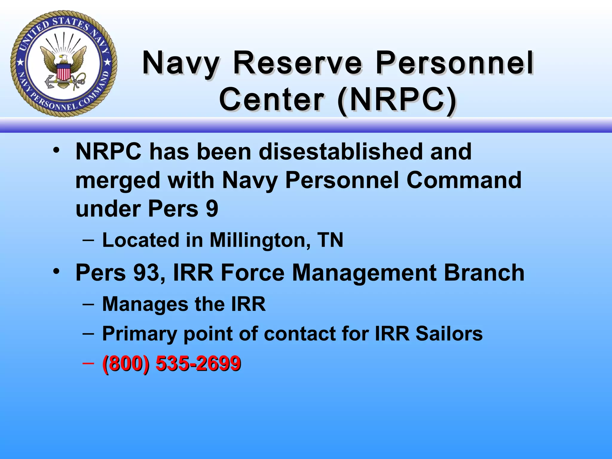 Navy Reserve PersonnelNavy Reserve Personnel
Center (NRPC)Center (NRPC)
• NRPC has been disestablished and
merged with Navy Personnel Command
under Pers 9
– Located in Millington, TN
• Pers 93, IRR Force Management Branch
– Manages the IRR
– Primary point of contact for IRR Sailors
– (800) 535-2699(800) 535-2699
 