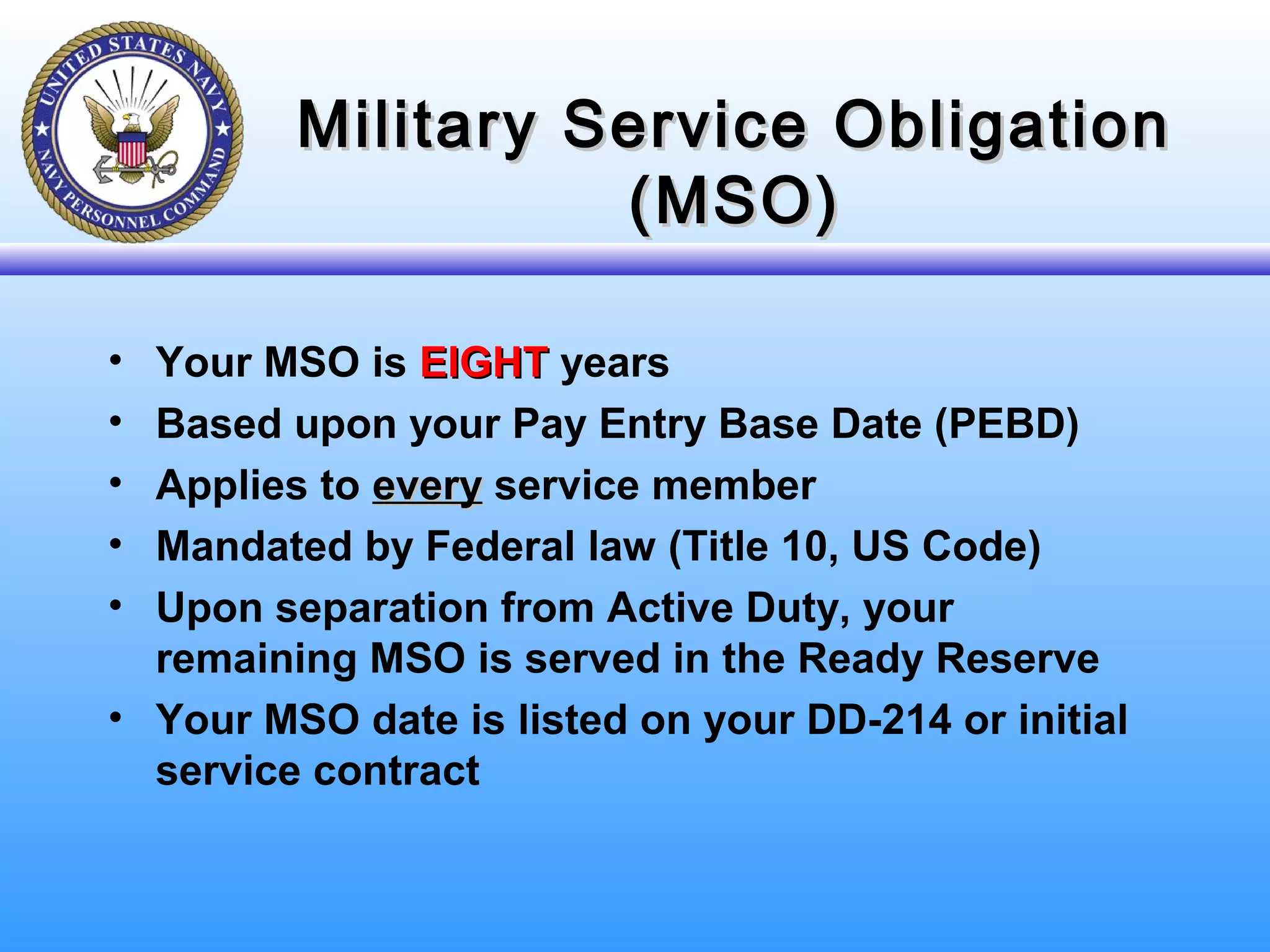 Military Service ObligationMilitary Service Obligation
(MSO)(MSO)
• Your MSO is EIGHTEIGHT years
• Based upon your Pay Entry Base Date (PEBD)
• Applies to everyevery service member
• Mandated by Federal law (Title 10, US Code)
• Upon separation from Active Duty, your
remaining MSO is served in the Ready Reserve
• Your MSO date is listed on your DD-214 or initial
service contract
 