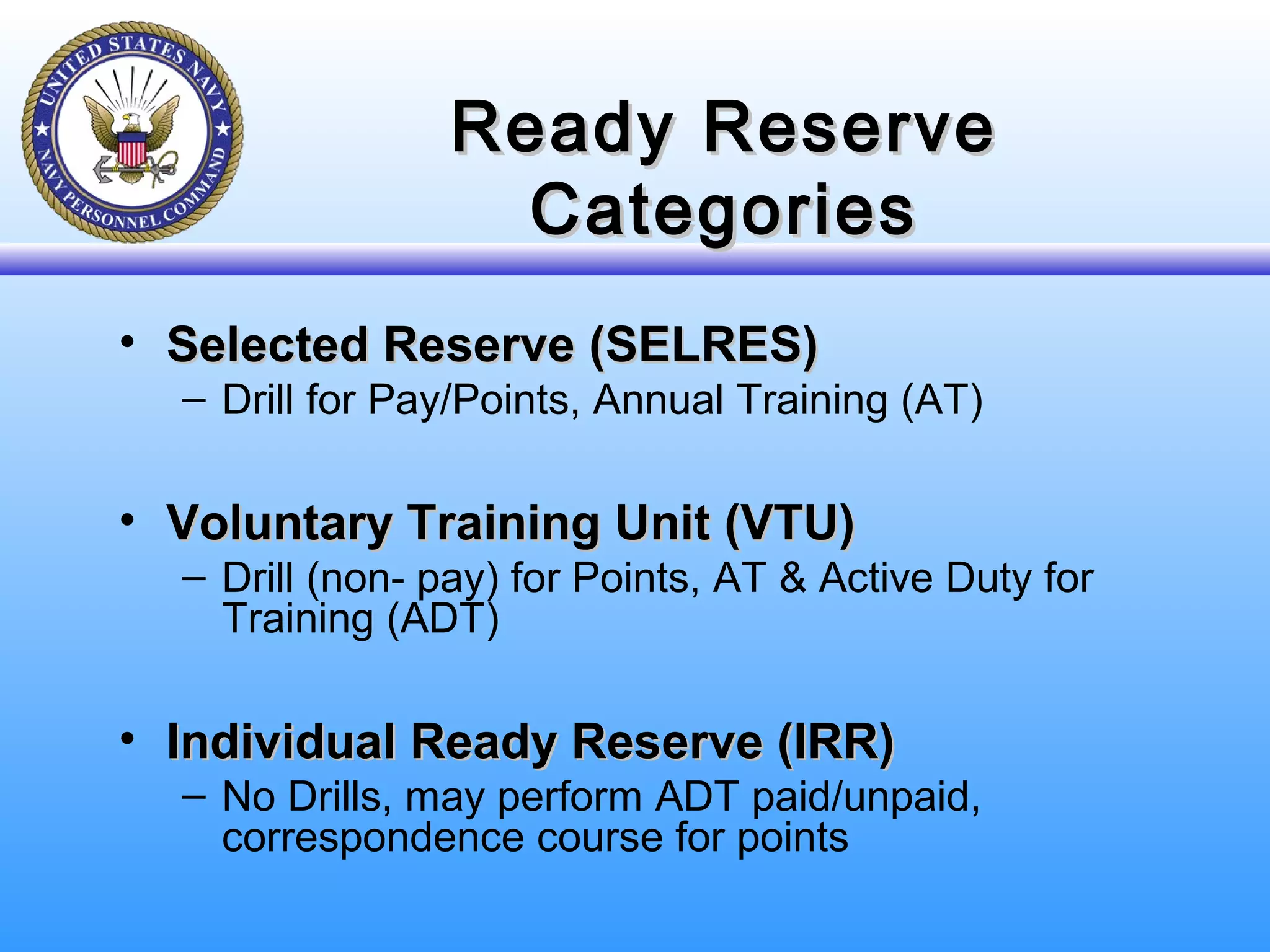 Ready ReserveReady Reserve
CategoriesCategories
• Selected Reserve (SELRES)Selected Reserve (SELRES)
– Drill for Pay/Points, Annual Training (AT)
• Voluntary Training Unit (VTU)Voluntary Training Unit (VTU)
– Drill (non- pay) for Points, AT & Active Duty for
Training (ADT)
• Individual Ready Reserve (IRR)Individual Ready Reserve (IRR)
– No Drills, may perform ADT paid/unpaid,
correspondence course for points
 