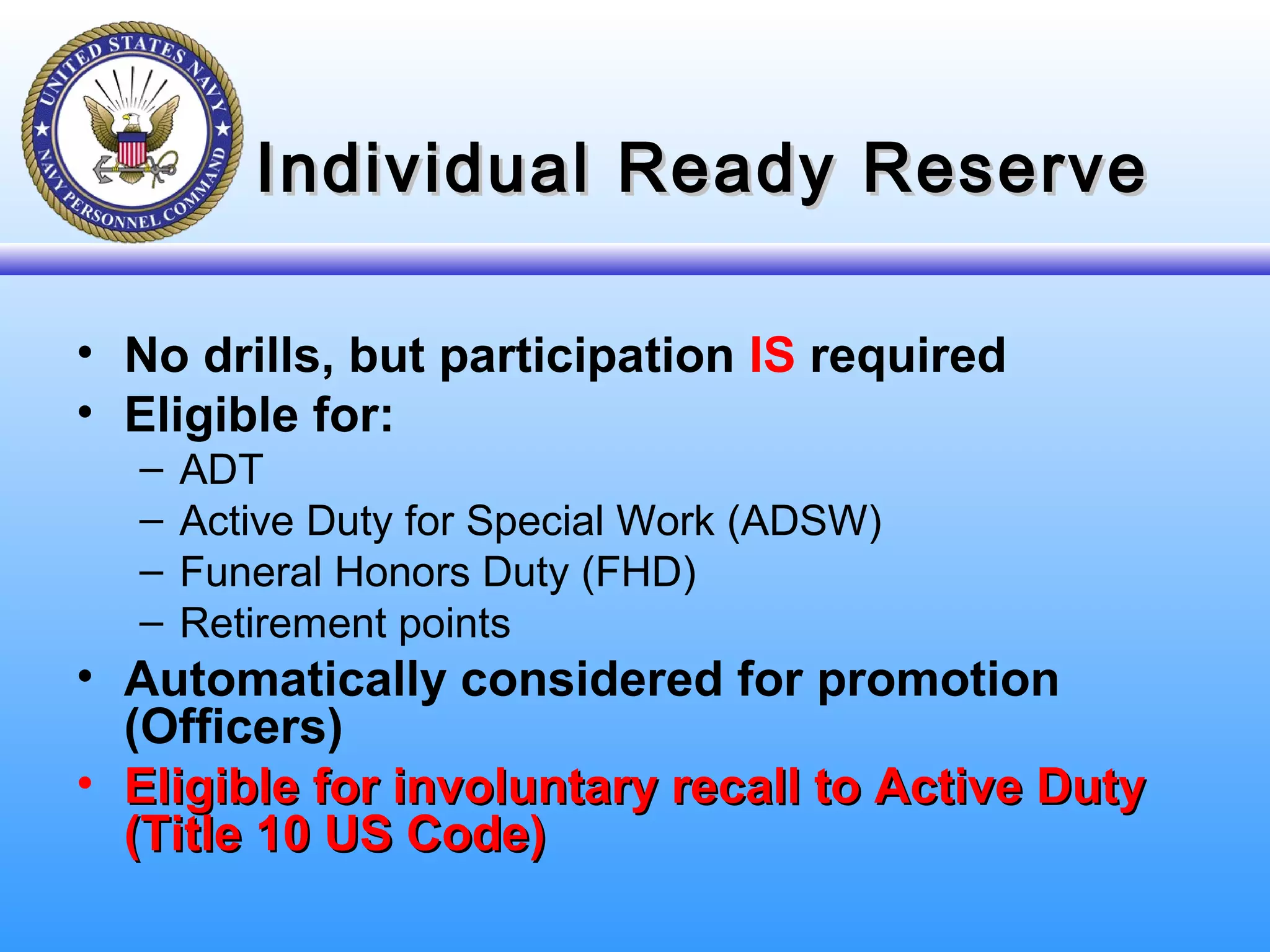 Individual Ready ReserveIndividual Ready Reserve
• No drills, but participation IS required
• Eligible for:
– ADT
– Active Duty for Special Work (ADSW)
– Funeral Honors Duty (FHD)
– Retirement points
• Automatically considered for promotion
(Officers)
• Eligible for involuntary recall to Active DutyEligible for involuntary recall to Active Duty
(Title 10 US Code)(Title 10 US Code)
 