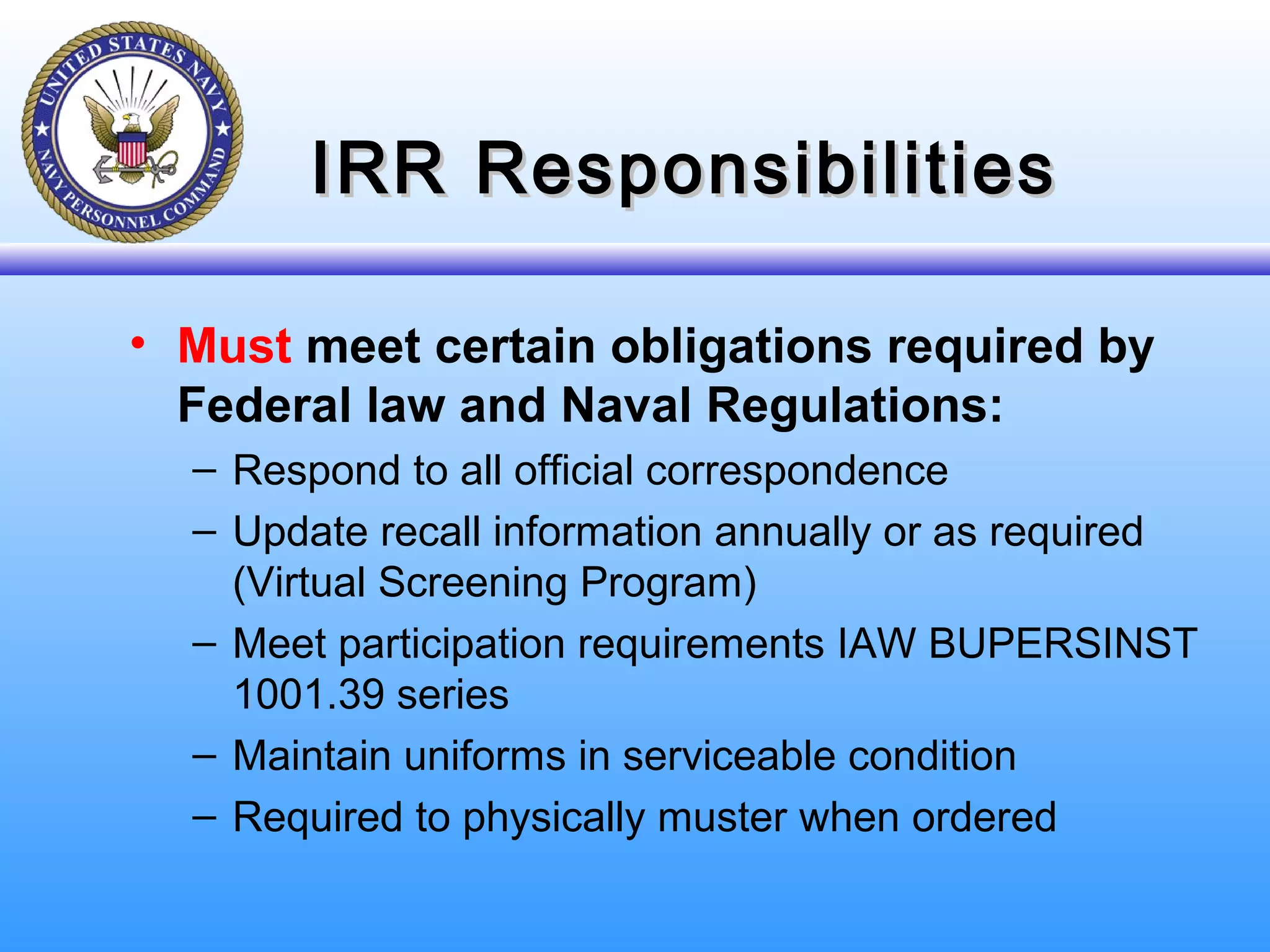 IRR ResponsibilitiesIRR Responsibilities
• Must meet certain obligations required by
Federal law and Naval Regulations:
– Respond to all official correspondence
– Update recall information annually or as required
(Virtual Screening Program)
– Meet participation requirements IAW BUPERSINST
1001.39 series
– Maintain uniforms in serviceable condition
– Required to physically muster when ordered
 