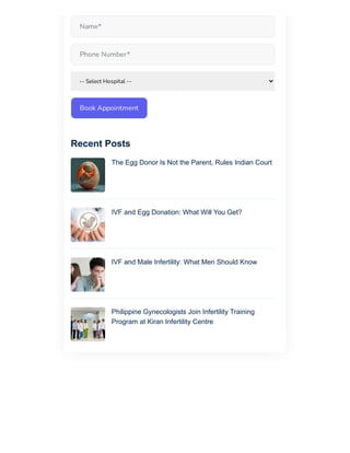 Book Appointment
Name*
Phone Number*
-- Select Hospital --
The Egg Donor Is Not the Parent, Rules Indian Court
IVF and Egg Donation: What Will You Get?
IVF and Male Infertility: What Men Should Know
Philippine Gynecologists Join Infertility Training
Program at Kiran Infertility Centre
Recent Posts
 