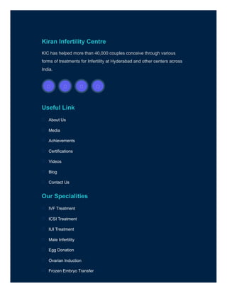 Kiran Infertility Centre
KIC has helped more than 40,000 couples conceive through various
forms of treatments for Infertility at Hyderabad and other centers across
India.
Useful Link
Our Specialities

 
 
 

About Us

Media

Achievements

Certifications

Videos

Blog

Contact Us

IVF Treatment

ICSI Treatment

IUI Treatment

Male Infertility

Egg Donation

Ovarian Induction

Frozen Embryo Transfer

 