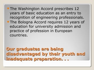 Our graduates are beingOur graduates are being
disadvantaged by their youth anddisadvantaged by their youth and
inadequate preparation. . .inadequate preparation. . .
The Washington Accord prescribes 12
years of basic education as an entry to
recognition of engineering professionals.
The Bologna Accord requires 12 years of
education for university admission and
practice of profession in European
countries.
 