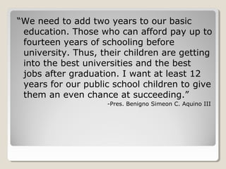 “We need to add two years to our basic
education. Those who can afford pay up to
fourteen years of schooling before
university. Thus, their children are getting
into the best universities and the best
jobs after graduation. I want at least 12
years for our public school children to give
them an even chance at succeeding.”
-Pres. Benigno Simeon C. Aquino III
 