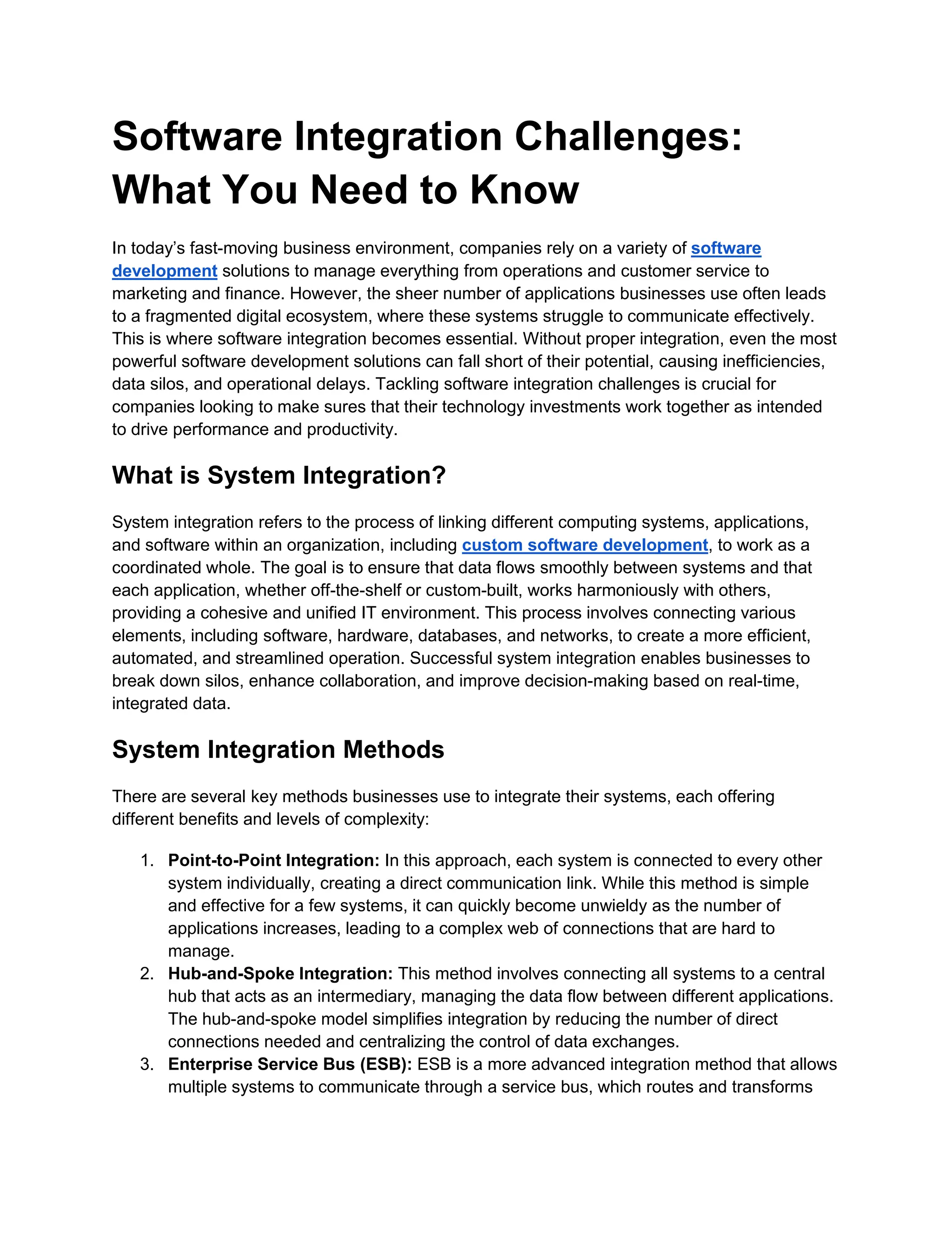 Software Integration Challenges:
What You Need to Know
In today’s fast-moving business environment, companies rely on a variety of software
development solutions to manage everything from operations and customer service to
marketing and finance. However, the sheer number of applications businesses use often leads
to a fragmented digital ecosystem, where these systems struggle to communicate effectively.
This is where software integration becomes essential. Without proper integration, even the most
powerful software development solutions can fall short of their potential, causing inefficiencies,
data silos, and operational delays. Tackling software integration challenges is crucial for
companies looking to make sures that their technology investments work together as intended
to drive performance and productivity.
What is System Integration?
System integration refers to the process of linking different computing systems, applications,
and software within an organization, including custom software development, to work as a
coordinated whole. The goal is to ensure that data flows smoothly between systems and that
each application, whether off-the-shelf or custom-built, works harmoniously with others,
providing a cohesive and unified IT environment. This process involves connecting various
elements, including software, hardware, databases, and networks, to create a more efficient,
automated, and streamlined operation. Successful system integration enables businesses to
break down silos, enhance collaboration, and improve decision-making based on real-time,
integrated data.
System Integration Methods
There are several key methods businesses use to integrate their systems, each offering
different benefits and levels of complexity:
1. Point-to-Point Integration: In this approach, each system is connected to every other
system individually, creating a direct communication link. While this method is simple
and effective for a few systems, it can quickly become unwieldy as the number of
applications increases, leading to a complex web of connections that are hard to
manage.
2. Hub-and-Spoke Integration: This method involves connecting all systems to a central
hub that acts as an intermediary, managing the data flow between different applications.
The hub-and-spoke model simplifies integration by reducing the number of direct
connections needed and centralizing the control of data exchanges.
3. Enterprise Service Bus (ESB): ESB is a more advanced integration method that allows
multiple systems to communicate through a service bus, which routes and transforms
 