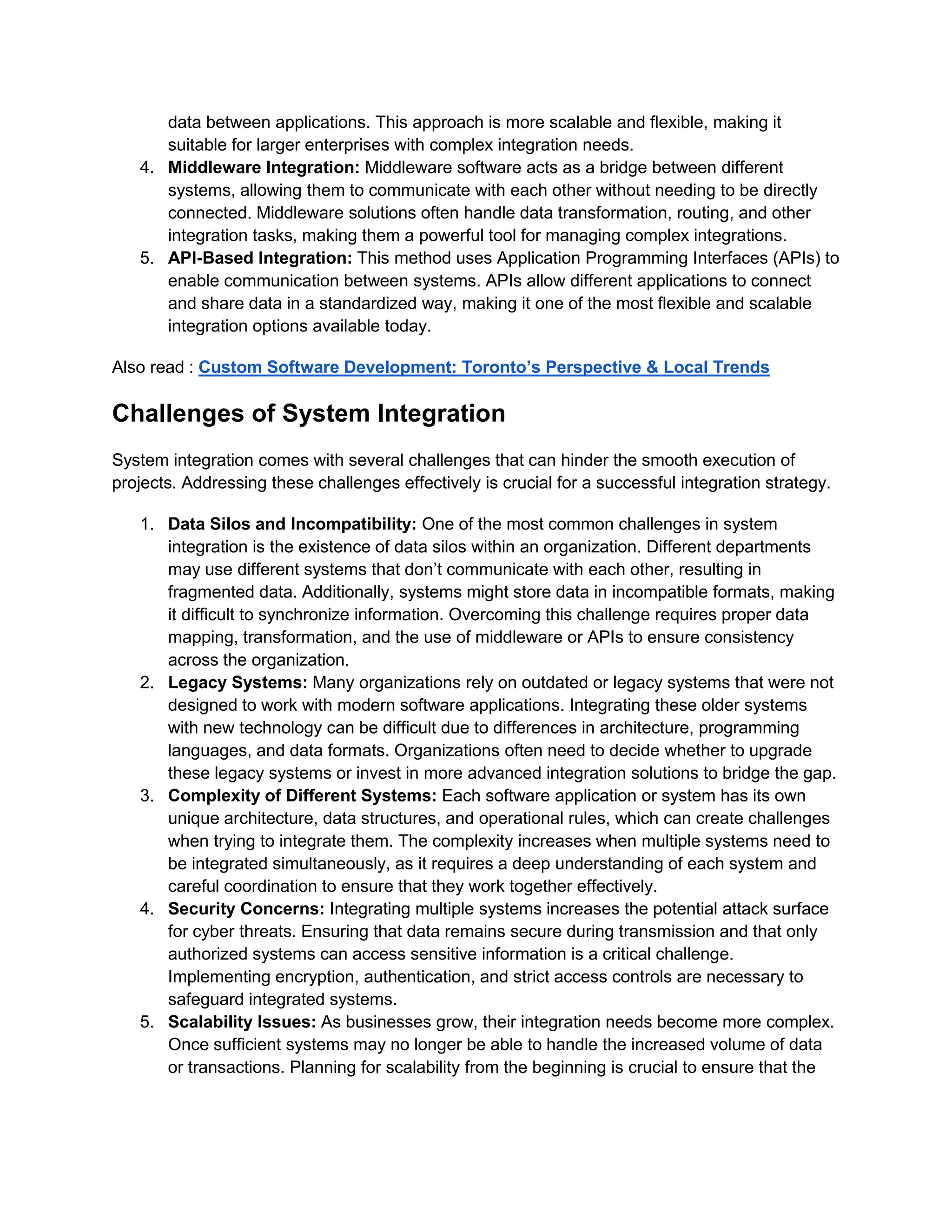 data between applications. This approach is more scalable and flexible, making it
suitable for larger enterprises with complex integration needs.
4. Middleware Integration: Middleware software acts as a bridge between different
systems, allowing them to communicate with each other without needing to be directly
connected. Middleware solutions often handle data transformation, routing, and other
integration tasks, making them a powerful tool for managing complex integrations.
5. API-Based Integration: This method uses Application Programming Interfaces (APIs) to
enable communication between systems. APIs allow different applications to connect
and share data in a standardized way, making it one of the most flexible and scalable
integration options available today.
Also read : Custom Software Development: Toronto’s Perspective & Local Trends
Challenges of System Integration
System integration comes with several challenges that can hinder the smooth execution of
projects. Addressing these challenges effectively is crucial for a successful integration strategy.
1. Data Silos and Incompatibility: One of the most common challenges in system
integration is the existence of data silos within an organization. Different departments
may use different systems that don’t communicate with each other, resulting in
fragmented data. Additionally, systems might store data in incompatible formats, making
it difficult to synchronize information. Overcoming this challenge requires proper data
mapping, transformation, and the use of middleware or APIs to ensure consistency
across the organization.
2. Legacy Systems: Many organizations rely on outdated or legacy systems that were not
designed to work with modern software applications. Integrating these older systems
with new technology can be difficult due to differences in architecture, programming
languages, and data formats. Organizations often need to decide whether to upgrade
these legacy systems or invest in more advanced integration solutions to bridge the gap.
3. Complexity of Different Systems: Each software application or system has its own
unique architecture, data structures, and operational rules, which can create challenges
when trying to integrate them. The complexity increases when multiple systems need to
be integrated simultaneously, as it requires a deep understanding of each system and
careful coordination to ensure that they work together effectively.
4. Security Concerns: Integrating multiple systems increases the potential attack surface
for cyber threats. Ensuring that data remains secure during transmission and that only
authorized systems can access sensitive information is a critical challenge.
Implementing encryption, authentication, and strict access controls are necessary to
safeguard integrated systems.
5. Scalability Issues: As businesses grow, their integration needs become more complex.
Once sufficient systems may no longer be able to handle the increased volume of data
or transactions. Planning for scalability from the beginning is crucial to ensure that the
 