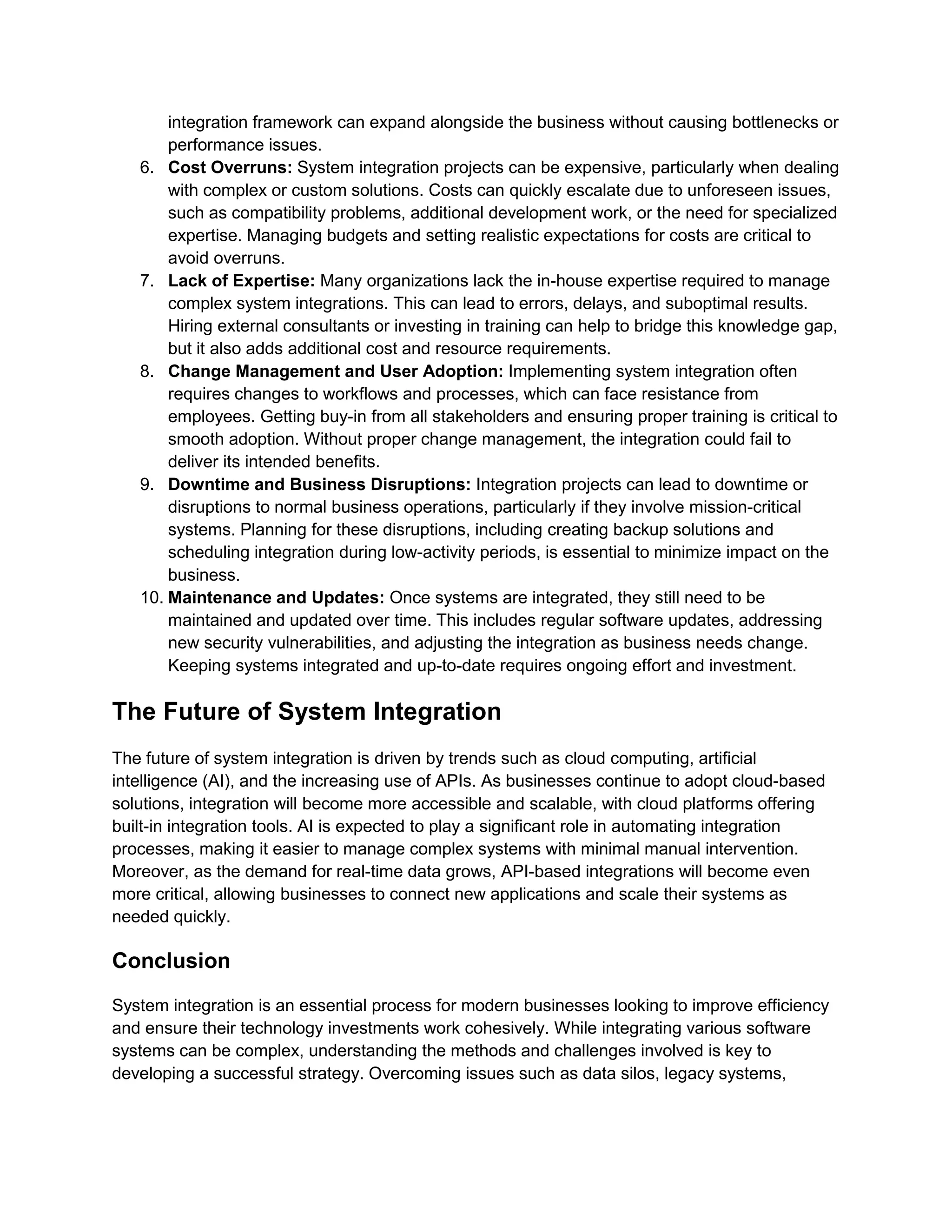 integration framework can expand alongside the business without causing bottlenecks or
performance issues.
6. Cost Overruns: System integration projects can be expensive, particularly when dealing
with complex or custom solutions. Costs can quickly escalate due to unforeseen issues,
such as compatibility problems, additional development work, or the need for specialized
expertise. Managing budgets and setting realistic expectations for costs are critical to
avoid overruns.
7. Lack of Expertise: Many organizations lack the in-house expertise required to manage
complex system integrations. This can lead to errors, delays, and suboptimal results.
Hiring external consultants or investing in training can help to bridge this knowledge gap,
but it also adds additional cost and resource requirements.
8. Change Management and User Adoption: Implementing system integration often
requires changes to workflows and processes, which can face resistance from
employees. Getting buy-in from all stakeholders and ensuring proper training is critical to
smooth adoption. Without proper change management, the integration could fail to
deliver its intended benefits.
9. Downtime and Business Disruptions: Integration projects can lead to downtime or
disruptions to normal business operations, particularly if they involve mission-critical
systems. Planning for these disruptions, including creating backup solutions and
scheduling integration during low-activity periods, is essential to minimize impact on the
business.
10. Maintenance and Updates: Once systems are integrated, they still need to be
maintained and updated over time. This includes regular software updates, addressing
new security vulnerabilities, and adjusting the integration as business needs change.
Keeping systems integrated and up-to-date requires ongoing effort and investment.
The Future of System Integration
The future of system integration is driven by trends such as cloud computing, artificial
intelligence (AI), and the increasing use of APIs. As businesses continue to adopt cloud-based
solutions, integration will become more accessible and scalable, with cloud platforms offering
built-in integration tools. AI is expected to play a significant role in automating integration
processes, making it easier to manage complex systems with minimal manual intervention.
Moreover, as the demand for real-time data grows, API-based integrations will become even
more critical, allowing businesses to connect new applications and scale their systems as
needed quickly.
Conclusion
System integration is an essential process for modern businesses looking to improve efficiency
and ensure their technology investments work cohesively. While integrating various software
systems can be complex, understanding the methods and challenges involved is key to
developing a successful strategy. Overcoming issues such as data silos, legacy systems,
 