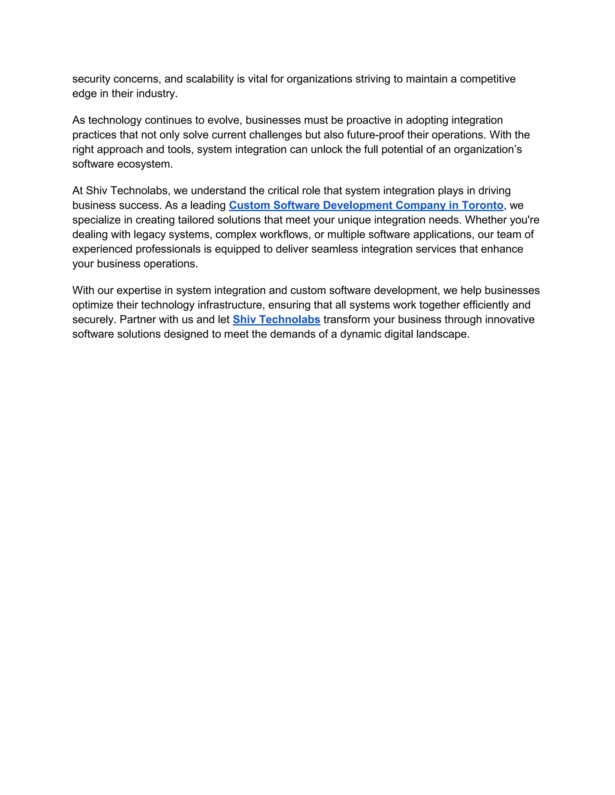 security concerns, and scalability is vital for organizations striving to maintain a competitive
edge in their industry.
As technology continues to evolve, businesses must be proactive in adopting integration
practices that not only solve current challenges but also future-proof their operations. With the
right approach and tools, system integration can unlock the full potential of an organization’s
software ecosystem.
At Shiv Technolabs, we understand the critical role that system integration plays in driving
business success. As a leading Custom Software Development Company in Toronto, we
specialize in creating tailored solutions that meet your unique integration needs. Whether you're
dealing with legacy systems, complex workflows, or multiple software applications, our team of
experienced professionals is equipped to deliver seamless integration services that enhance
your business operations.
With our expertise in system integration and custom software development, we help businesses
optimize their technology infrastructure, ensuring that all systems work together efficiently and
securely. Partner with us and let Shiv Technolabs transform your business through innovative
software solutions designed to meet the demands of a dynamic digital landscape.
 