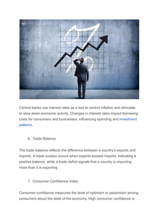 Central banks use interest rates as a tool to control inflation and stimulate
or slow down economic activity. Changes in interest rates impact borrowing
costs for consumers and businesses, influencing spending and investment
patterns.
6. Trade Balance
The trade balance reflects the difference between a country’s exports and
imports. A trade surplus occurs when exports exceed imports, indicating a
positive balance, while a trade deficit signals that a country is importing
more than it is exporting.
7. Consumer Confidence Index
Consumer confidence measures the level of optimism or pessimism among
consumers about the state of the economy. High consumer confidence is
 