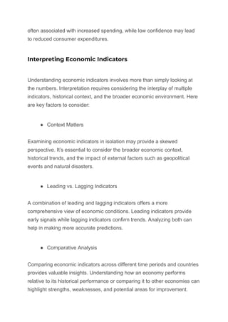 often associated with increased spending, while low confidence may lead
to reduced consumer expenditures.
Interpreting Economic Indicators
Understanding economic indicators involves more than simply looking at
the numbers. Interpretation requires considering the interplay of multiple
indicators, historical context, and the broader economic environment. Here
are key factors to consider:
● Context Matters
Examining economic indicators in isolation may provide a skewed
perspective. It’s essential to consider the broader economic context,
historical trends, and the impact of external factors such as geopolitical
events and natural disasters.
● Leading vs. Lagging Indicators
A combination of leading and lagging indicators offers a more
comprehensive view of economic conditions. Leading indicators provide
early signals while lagging indicators confirm trends. Analyzing both can
help in making more accurate predictions.
● Comparative Analysis
Comparing economic indicators across different time periods and countries
provides valuable insights. Understanding how an economy performs
relative to its historical performance or comparing it to other economies can
highlight strengths, weaknesses, and potential areas for improvement.
 