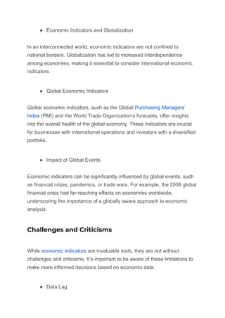 ● Economic Indicators and Globalization
In an interconnected world, economic indicators are not confined to
national borders. Globalization has led to increased interdependence
among economies, making it essential to consider international economic
indicators.
● Global Economic Indicators
Global economic indicators, such as the Global Purchasing Managers’
Index (PMI) and the World Trade Organization’s forecasts, offer insights
into the overall health of the global economy. These indicators are crucial
for businesses with international operations and investors with a diversified
portfolio.
● Impact of Global Events
Economic indicators can be significantly influenced by global events, such
as financial crises, pandemics, or trade wars. For example, the 2008 global
financial crisis had far-reaching effects on economies worldwide,
underscoring the importance of a globally aware approach to economic
analysis.
Challenges and Criticisms
While economic indicators are invaluable tools, they are not without
challenges and criticisms. It’s important to be aware of these limitations to
make more informed decisions based on economic data.
● Data Lag
 