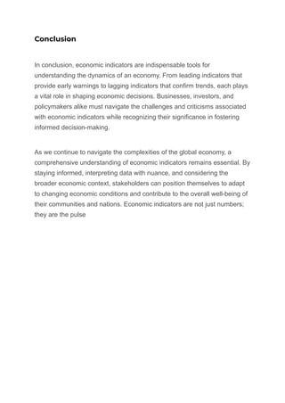 Conclusion
In conclusion, economic indicators are indispensable tools for
understanding the dynamics of an economy. From leading indicators that
provide early warnings to lagging indicators that confirm trends, each plays
a vital role in shaping economic decisions. Businesses, investors, and
policymakers alike must navigate the challenges and criticisms associated
with economic indicators while recognizing their significance in fostering
informed decision-making.
As we continue to navigate the complexities of the global economy, a
comprehensive understanding of economic indicators remains essential. By
staying informed, interpreting data with nuance, and considering the
broader economic context, stakeholders can position themselves to adapt
to changing economic conditions and contribute to the overall well-being of
their communities and nations. Economic indicators are not just numbers;
they are the pulse
 