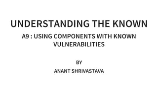 UNDERSTANDING THE KNOWN
A9 : USING COMPONENTS WITH KNOWN
VULNERABILITIES
 
BY
ANANT SHRIVASTAVA
 