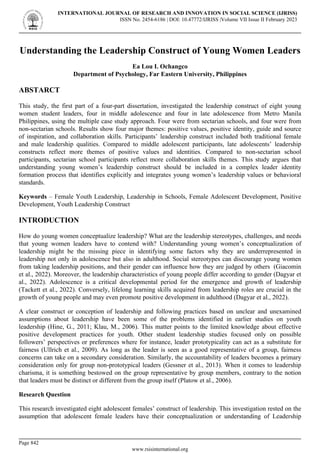 Understanding the Leadership Construct of Young Women Leaders
Ea Lou I. Ochangco
Department of Psychology, Far Eastern University, Philippines
ABSTARCT
This study, the first part of a four-part dissertation, investigated the leadership construct of eight young
women student leaders, four in middle adolescence and four in late adolescence from Metro Manila
Philippines, using the multiple case study approach. Four were from sectarian schools, and four were from
non-sectarian schools. Results show four major themes: positive values, positive identity, guide and source
of inspiration, and collaboration skills. Participants’ leadership construct included both traditional female
and male leadership qualities. Compared to middle adolescent participants, late adolescents’ leadership
constructs reflect more themes of positive values and identities. Compared to non-sectarian school
participants, sectarian school participants reflect more collaboration skills themes. This study argues that
understanding young women’s leadership construct should be included in a complex leader identity
formation process that identifies explicitly and integrates young women’s leadership values or behavioral
standards.
Keywords – Female Youth Leadership, Leadership in Schools, Female Adolescent Development, Positive
Development, Youth Leadership Construct
INTRODUCTION
How do young women conceptualize leadership? What are the leadership stereotypes, challenges, and needs
that young women leaders have to contend with? Understanding young women’s conceptualization of
leadership might be the missing piece in identifying some factors why they are underrepresented in
leadership not only in adolescence but also in adulthood. Social stereotypes can discourage young women
from taking leadership positions, and their gender can influence how they are judged by others (Giacomin
et al., 2022). Moreover, the leadership characteristics of young people differ according to gender (Dagyar et
al., 2022). Adolescence is a critical developmental period for the emergence and growth of leadership
(Tackett et al., 2022). Conversely, lifelong learning skills acquired from leadership roles are crucial in the
growth of young people and may even promote positive development in adulthood (Dagyar et al., 2022).
A clear construct or conception of leadership and following practices based on unclear and unexamined
assumptions about leadership have been some of the problems identified in earlier studies on youth
leadership (Hine, G., 2011; Klau, M., 2006). This matter points to the limited knowledge about effective
positive development practices for youth. Other student leadership studies focused only on possible
followers’ perspectives or preferences where for instance, leader prototypicality can act as a substitute for
fairness (Ullrich et al., 2009). As long as the leader is seen as a good representative of a group, fairness
concerns can take on a secondary consideration. Similarly, the accountability of leaders becomes a primary
consideration only for group non-prototypical leaders (Gessner et al., 2013). When it comes to leadership
charisma, it is something bestowed on the group representative by group members, contrary to the notion
that leaders must be distinct or different from the group itself (Platow et al., 2006).
Research Question
This research investigated eight adolescent females’ construct of leadership. This investigation rested on the
assumption that adolescent female leaders have their conceptualization or understanding of Leadership
INTERNATIONAL JOURNAL OF RESEARCH AND INNOVATION IN SOCIAL SCIENCE (IJRISS)
ISSN No. 2454-6186 | DOI: 10.47772/IJRISS |Volume VII Issue II February 2023
Page 842
www.rsisinternational.org
 