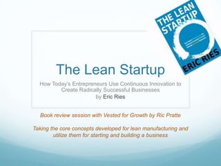 The Lean Startup
  How Today‟s Entrepreneurs Use Continuous Innovation to
         Create Radically Successful Businesses
                       by Eric Ries


  Book review session with Vested for Growth by Ric Pratte

Taking the core concepts developed for lean manufacturing and
        utilize them for starting and building a business
 