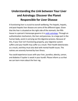 Understanding the Link between Your Liver
and Astrology: Discover the Planet
Responsible for Liver Disease
A functioning liver is crucial to overall wellbeing. Pre-hepatic, hepatic,
and post-hepatic liver disease are some of the different types. Given
that the liver is situated on the right side of the stomach, the fifth
house in a person's horoscope governs it in vedic astrology. Through an
authentication mechanism, the liver and pancreas, to a large part in the
human body, assist in carrying out the digestive process. Because of
this, if your liver isn't functioning properly, your digestive system
suffers and your health may suffer as a result. Their health deteriorates
as a result, and they must also deal with mental health issues. The
natives are severely harmed by liver illness.
You could experience issues with your liver, jaundice, obesity, cancer,
and diabetes if Jupiter is weak in your kundli. Please inform us so that
we can learn more about the liver rog.
 