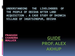 UNDERSTANDING THE LIVELIHOODS OF
THE PEOPLE OF ODISHA AFTER LAND
ACQUISITION . A CASE STUDY OF DHINKIA
VILLAGE OF JAGATSINGPUR, ODISHA
 