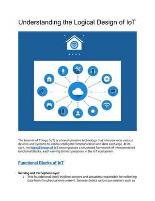 Understanding the Logical Design of IoT
The Internet of Things (IoT) is a transformative technology that interconnects various
devices and systems to enable intelligent communication and data exchange. At its
core, the logical design of IoT encompasses a structured framework of interconnected
functional blocks, each serving distinct purposes in the IoT ecosystem.
Functional Blocks of IoT
Sensing and Perception Layer:
• This foundational block involves sensors and actuators responsible for collecting
data from the physical environment. Sensors detect various parameters such as
 