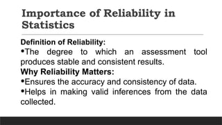 Importance of Reliability in
Statistics
Definition of Reliability:
•The degree to which an assessment tool
produces stable and consistent results.
Why Reliability Matters:
•Ensures the accuracy and consistency of data.
•Helps in making valid inferences from the data
collected.
 