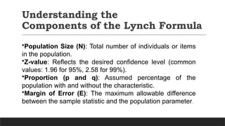 Understanding the
Components of the Lynch Formula
•Population Size (N): Total number of individuals or items
in the population.
•Z-value: Reflects the desired confidence level (common
values: 1.96 for 95%, 2.58 for 99%).
•Proportion (p and q): Assumed percentage of the
population with and without the characteristic.
•Margin of Error (E): The maximum allowable difference
between the sample statistic and the population parameter.
 
