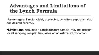 Advantages and Limitations of
the Lynch Formula
•Advantages: Simple, widely applicable, considers population size
and desired accuracy.
•Limitations: Assumes a simple random sample, may not account
for all sampling complexities, relies on an estimated proportion.
 