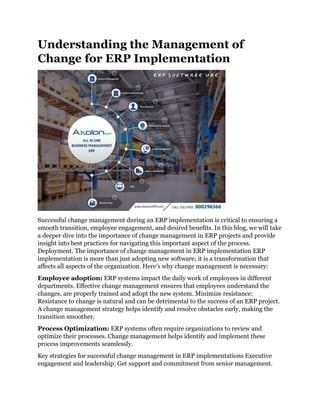 Understanding the Management of
Change for ERP Implementation
Successful change management during an ERP implementation is critical to ensuring a
smooth transition, employee engagement, and desired benefits. In this blog, we will take
a deeper dive into the importance of change management in ERP projects and provide
insight into best practices for navigating this important aspect of the process.
Deployment. The importance of change management in ERP implementation ERP
implementation is more than just adopting new software; it is a transformation that
affects all aspects of the organization. Here's why change management is necessary:
Employee adoption: ERP systems impact the daily work of employees in different
departments. Effective change management ensures that employees understand the
changes, are properly trained and adopt the new system. Minimize resistance:
Resistance to change is natural and can be detrimental to the success of an ERP project.
A change management strategy helps identify and resolve obstacles early, making the
transition smoother.
Process Optimization: ERP systems often require organizations to review and
optimize their processes. Change management helps identify and implement these
process improvements seamlessly.
Key strategies for successful change management in ERP implementations Executive
engagement and leadership: Get support and commitment from senior management.
 