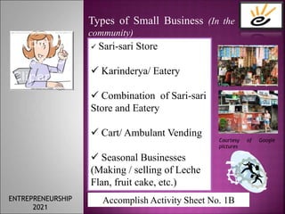 Types of Small Business (In the
community)
 Sari-sari Store
 Karinderya/ Eatery
 Combination of Sari-sari
Store and Eatery
 Cart/ Ambulant Vending
 Seasonal Businesses
(Making / selling of Leche
Flan, fruit cake, etc.)
Courtesy of Google
pictures
Accomplish Activity Sheet No. 1B
ENTREPRENEURSHIP
2021
 