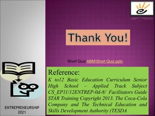 Reference:
K to12 Basic Education Curriculum Senior
High School – Applied Track Subject
CS_EP11/12ENTREP-0d-8/ Facilitators Guide
STAR Training Copyright 2013. The Coca-Cola
Company and The Technical Education and
Skills Development Authority (TESDA).
ENTREPRENEURSHIP
2021
Short Quiz ABMShort Quiz.pptx
 