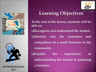 Learning Objectives
At the end of the lesson, students will be
able to;
Recognize and understand the market.
Identify who the customers and
competitors of a small business in the
community.
Explain the importance of
understanding the market in planning
a business.
ENTREPRENEURSHIP
2021
 