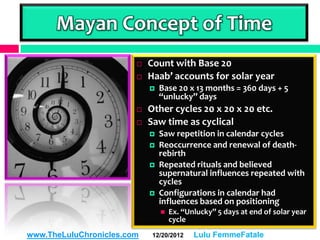 Mayan Concept of Time
                           Count with Base 20
                           Haab’ accounts for solar year
                               Base 20 x 13 months = 360 days + 5
                                “unlucky” days
                           Other cycles 20 x 20 x 20 etc.
                           Saw time as cyclical
                               Saw repetition in calendar cycles
                               Reoccurrence and renewal of death-
                                rebirth
                               Repeated rituals and believed
                                supernatural influences repeated with
                                cycles
                               Configurations in calendar had
                                influences based on positioning
                                   Ex. “Unlucky” 5 days at end of solar year
                                    cycle
www.TheLuluChronicles.com    12/20/2012    Lulu FemmeFatale
 