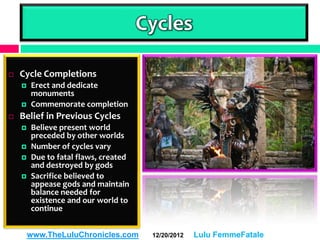 Cycles

   Cycle Completions
       Erect and dedicate
        monuments
       Commemorate completion
   Belief in Previous Cycles
       Believe present world
        preceded by other worlds
       Number of cycles vary
       Due to fatal flaws, created
        and destroyed by gods
       Sacrifice believed to
        appease gods and maintain
        balance needed for
        existence and our world to
        continue


        www.TheLuluChronicles.com      12/20/2012   Lulu FemmeFatale
 