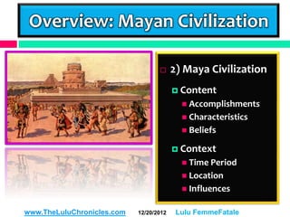 Overview: Mayan Civilization

                                        2) Maya Civilization
                                          Content
                                            Accomplishments
                                            Characteristics
                                            Beliefs

                                          Context
                                            Time Period
                                            Location
                                            Influences


www.TheLuluChronicles.com   12/20/2012    Lulu FemmeFatale
 